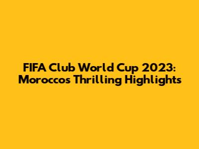 FIFA Club World Cup 2023: Morocco's Thrilling Highlights