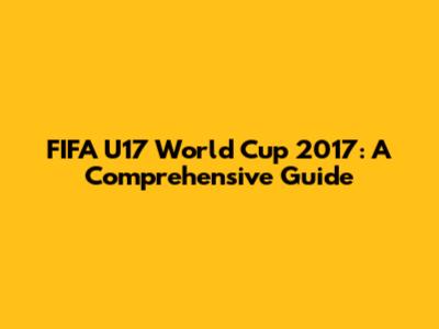 FIFA U17 World Cup 2017: A Comprehensive Guide
