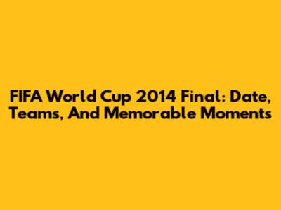 FIFA World Cup 2014 Final: Date, Teams, And Memorable Moments