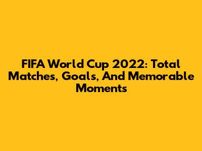FIFA World Cup 2022: Total Matches, Goals, And Memorable Moments
