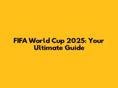 FIFA World Cup 2025: Your Ultimate Guide