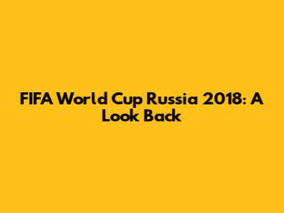 FIFA World Cup Russia 2018: A Look Back