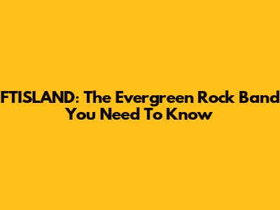 FTISLAND: The Evergreen Rock Band You Need To Know