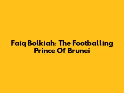 Faiq Bolkiah: The Footballing Prince Of Brunei