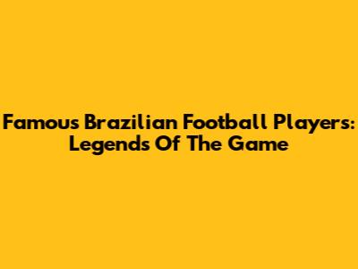 Famous Brazilian Football Players: Legends Of The Game