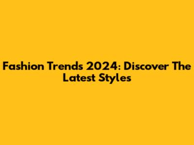 Fashion Trends 2024: Discover The Latest Styles