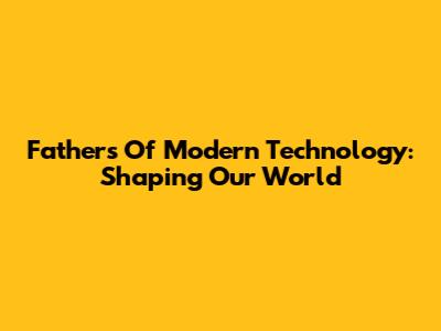 Fathers Of Modern Technology: Shaping Our World