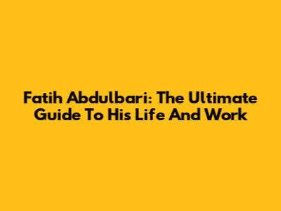 Fatih Abdulbari: The Ultimate Guide To His Life And Work