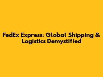FedEx Express: Global Shipping & Logistics Demystified