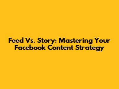 Feed Vs. Story: Mastering Your Facebook Content Strategy