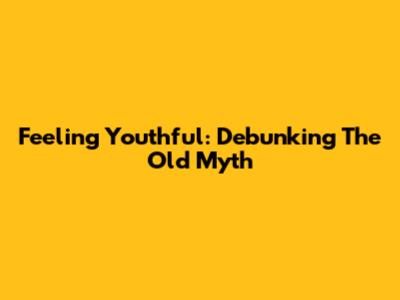 Feeling Youthful: Debunking The 'Old' Myth