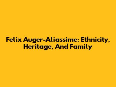 Felix Auger-Aliassime: Ethnicity, Heritage, And Family