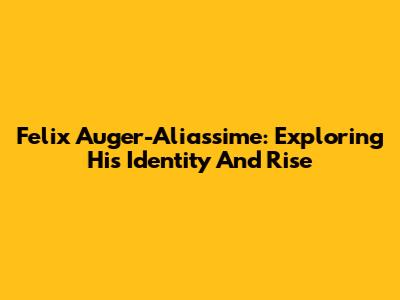 Felix Auger-Aliassime: Exploring His Identity And Rise