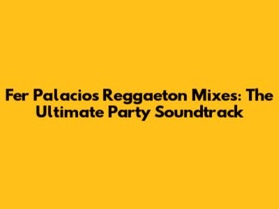 Fer Palacio's Reggaeton Mixes: The Ultimate Party Soundtrack