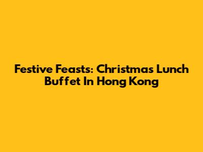 Festive Feasts: Christmas Lunch Buffet In Hong Kong