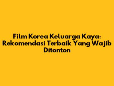 Film Korea Keluarga Kaya: Rekomendasi Terbaik Yang Wajib Ditonton