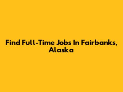 Find Full-Time Jobs In Fairbanks, Alaska