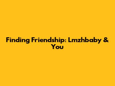 Finding Friendship: Lmzhbaby & You