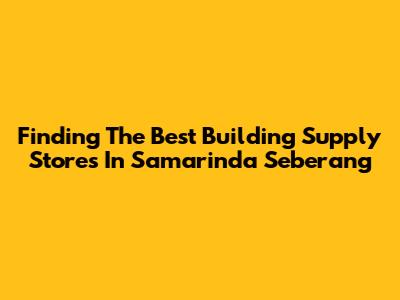 Finding The Best Building Supply Stores In Samarinda Seberang