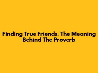 Finding True Friends: The Meaning Behind The Proverb