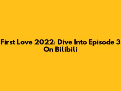 First Love 2022: Dive Into Episode 3 On Bilibili