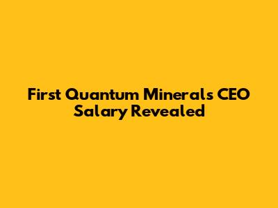 First Quantum Minerals CEO Salary Revealed
