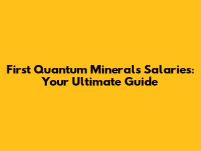 First Quantum Minerals Salaries: Your Ultimate Guide