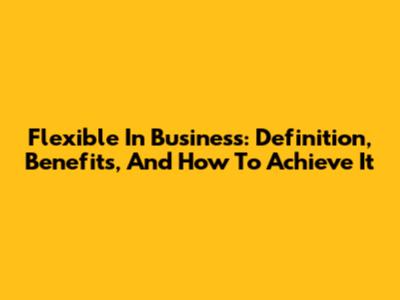 Flexible In Business: Definition, Benefits, And How To Achieve It