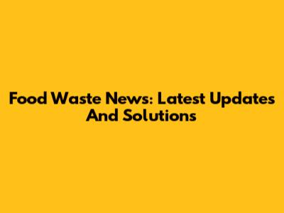 Food Waste News: Latest Updates And Solutions