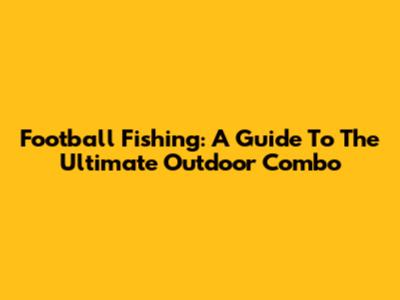 Football Fishing: A Guide To The Ultimate Outdoor Combo