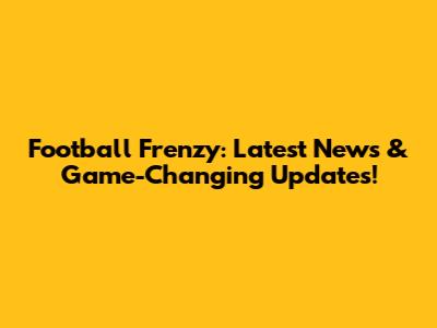 Football Frenzy: Latest News & Game-Changing Updates!