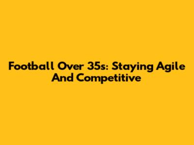 Football Over 35s: Staying Agile And Competitive