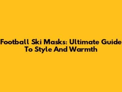 Football Ski Masks: Ultimate Guide To Style And Warmth