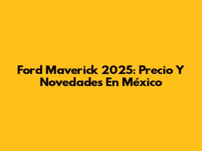 Ford Maverick 2025: Precio Y Novedades En México