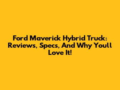 Ford Maverick Hybrid Truck: Reviews, Specs, And Why You'll Love It!