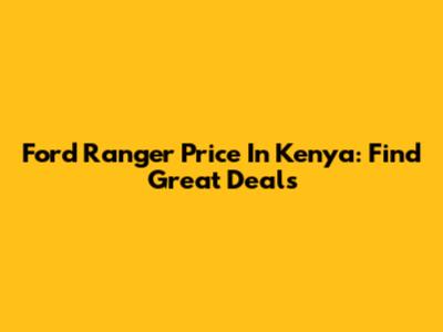 Ford Ranger Price In Kenya: Find Great Deals