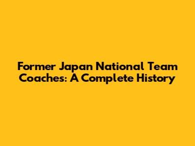 Former Japan National Team Coaches: A Complete History