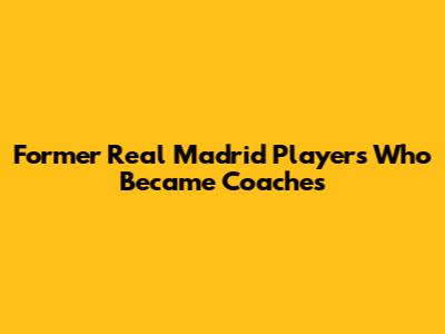 Former Real Madrid Players Who Became Coaches