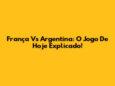 França Vs Argentina: O Jogo De Hoje Explicado!