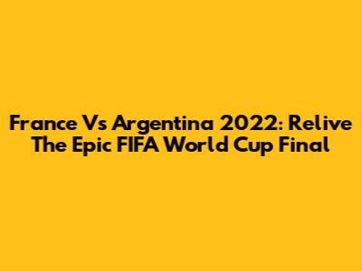 France Vs Argentina 2022: Relive The Epic FIFA World Cup Final