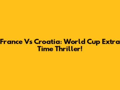 France Vs Croatia: World Cup Extra Time Thriller!