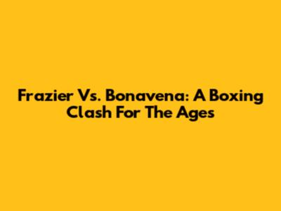 Frazier Vs. Bonavena: A Boxing Clash For The Ages