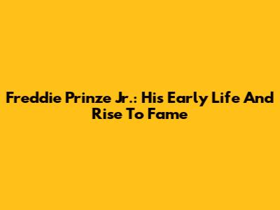 Freddie Prinze Jr.: His Early Life And Rise To Fame
