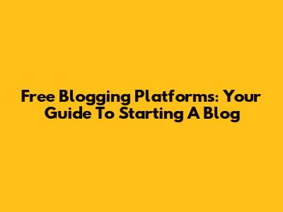 Free Blogging Platforms: Your Guide To Starting A Blog