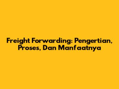 Freight Forwarding: Pengertian, Proses, Dan Manfaatnya