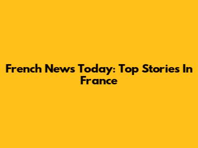 French News Today: Top Stories In France