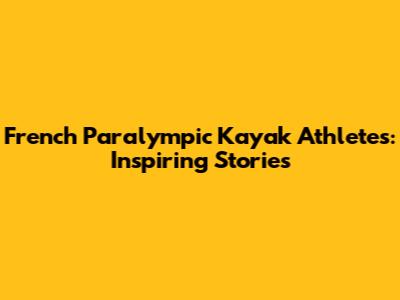 French Paralympic Kayak Athletes: Inspiring Stories