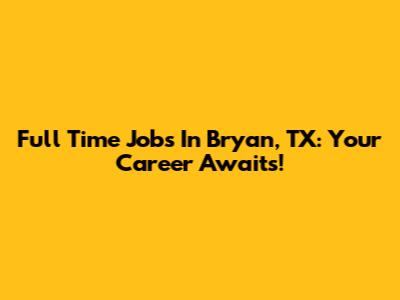Full Time Jobs In Bryan, TX: Your Career Awaits!