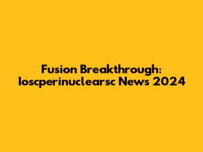 Fusion Breakthrough: Ioscperinuclearsc News 2024
