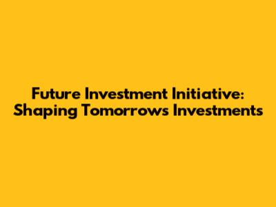 Future Investment Initiative: Shaping Tomorrow's Investments